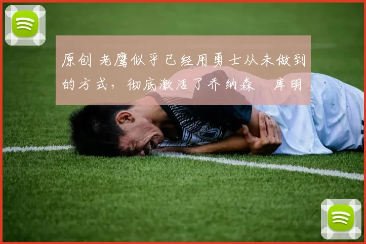 原创 老鹰似乎已经用勇士从未做到的方式,彻底激活了乔纳森・库明加