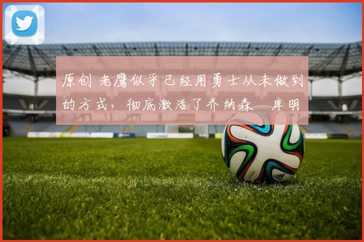 原创 老鹰似乎已经用勇士从未做到的方式,彻底激活了乔纳森・库明加