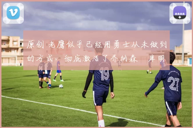 原创 老鹰似乎已经用勇士从未做到的方式,彻底激活了乔纳森・库明加