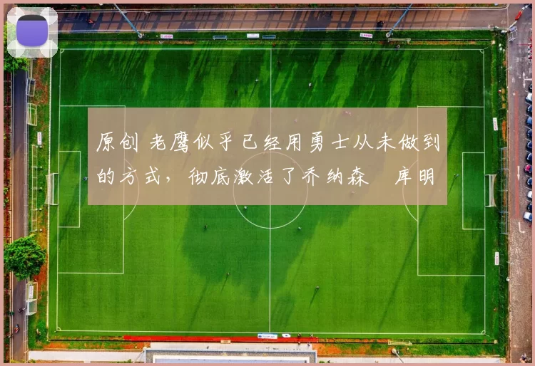 原创 老鹰似乎已经用勇士从未做到的方式，彻底激活了乔纳森・库明加