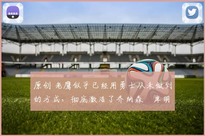 原创 老鹰似乎已经用勇士从未做到的方式，彻底激活了乔纳森・库明加