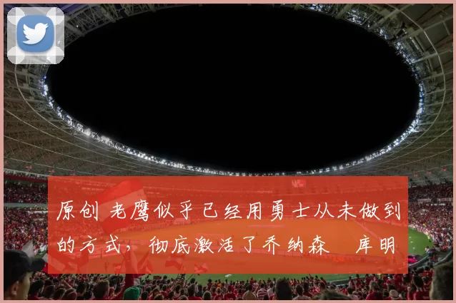 原创 老鹰似乎已经用勇士从未做到的方式，彻底激活了乔纳森・库明加