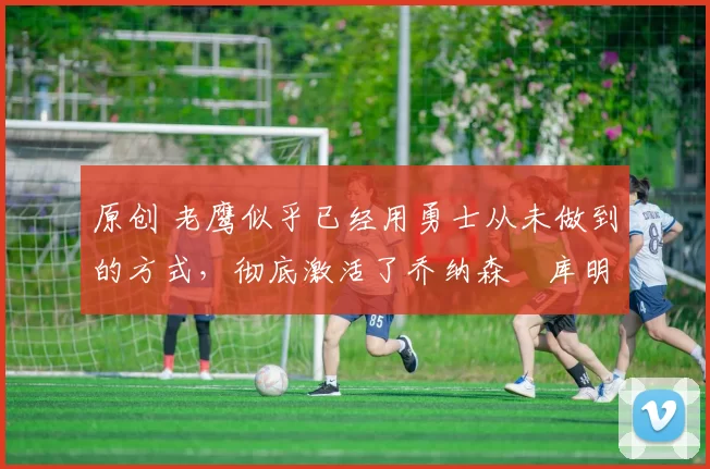 原创 老鹰似乎已经用勇士从未做到的方式,彻底激活了乔纳森・库明加