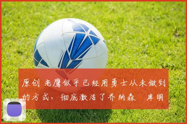 原创 老鹰似乎已经用勇士从未做到的方式，彻底激活了乔纳森・库明加