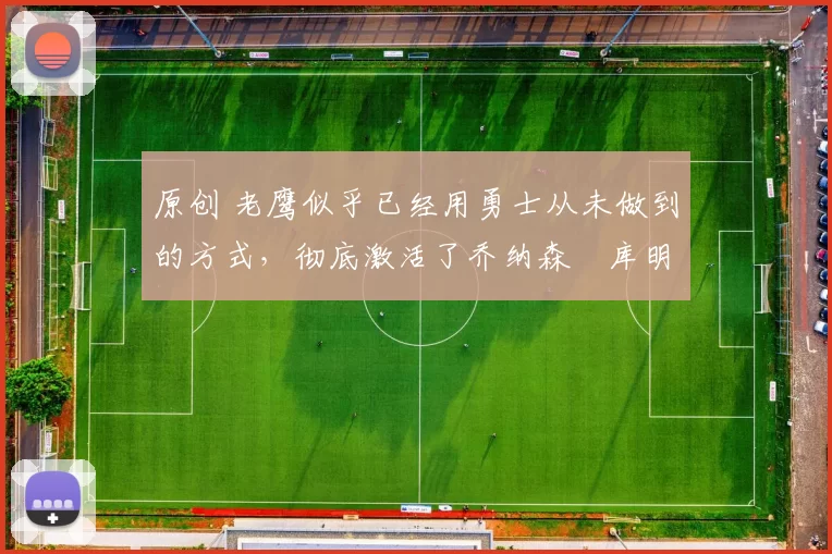 原创 老鹰似乎已经用勇士从未做到的方式，彻底激活了乔纳森・库明加