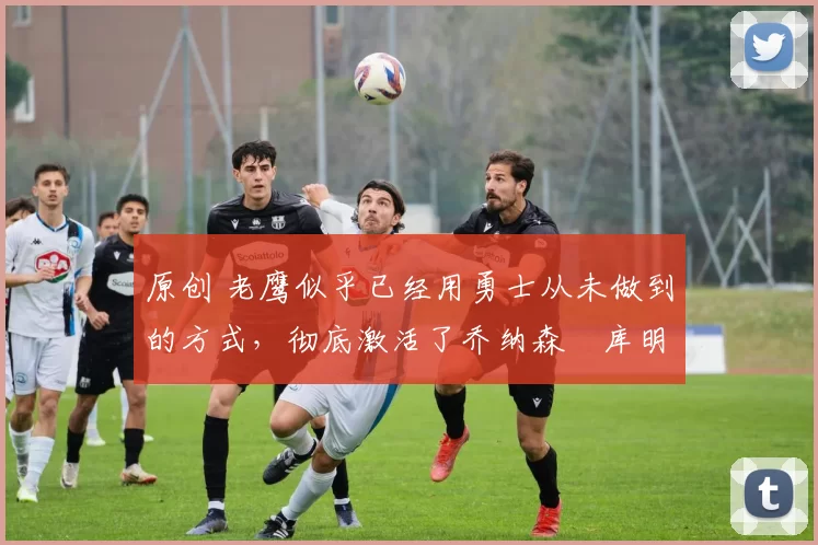 原创 老鹰似乎已经用勇士从未做到的方式，彻底激活了乔纳森・库明加