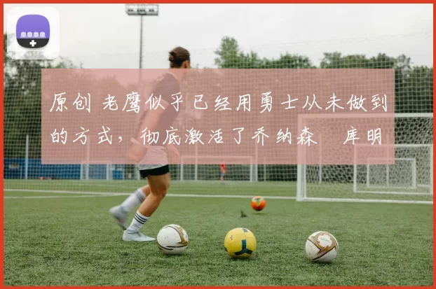 原创 老鹰似乎已经用勇士从未做到的方式，彻底激活了乔纳森・库明加