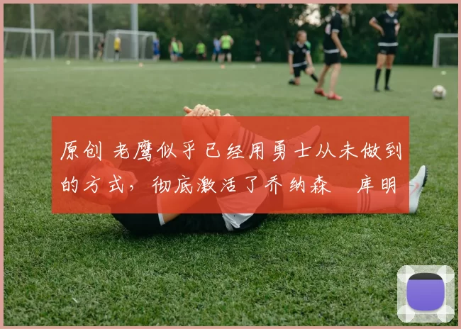 原创 老鹰似乎已经用勇士从未做到的方式,彻底激活了乔纳森・库明加