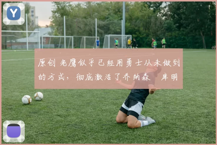 原创 老鹰似乎已经用勇士从未做到的方式,彻底激活了乔纳森・库明加