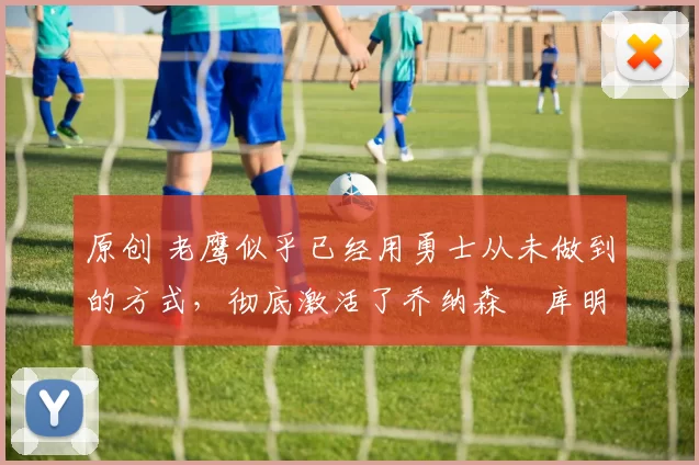 原创 老鹰似乎已经用勇士从未做到的方式,彻底激活了乔纳森・库明加