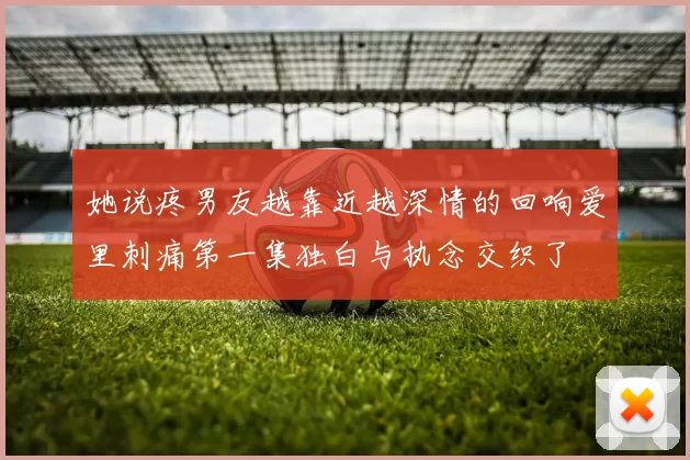 她说疼男友越靠近越深情的回响爱里刺痛第一集独白与执念交织了