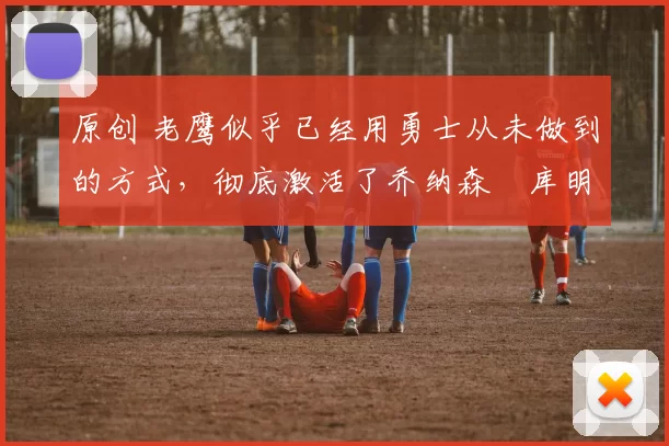 原创 老鹰似乎已经用勇士从未做到的方式，彻底激活了乔纳森・库明加