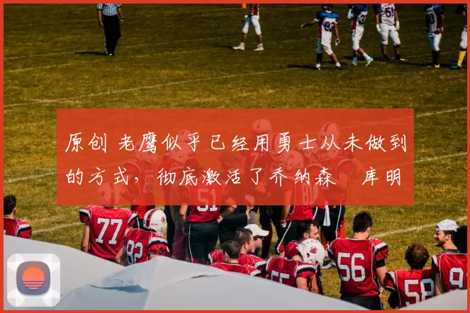 原创 老鹰似乎已经用勇士从未做到的方式,彻底激活了乔纳森・库明加