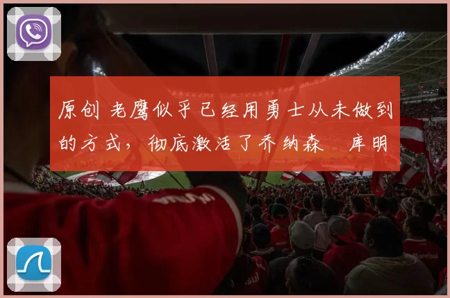 原创 老鹰似乎已经用勇士从未做到的方式，彻底激活了乔纳森・库明加