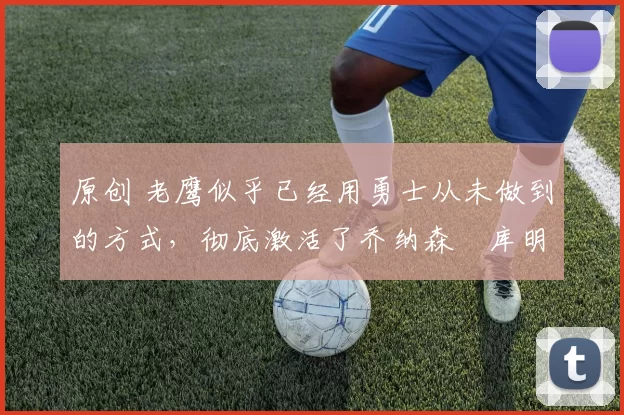 原创 老鹰似乎已经用勇士从未做到的方式，彻底激活了乔纳森・库明加