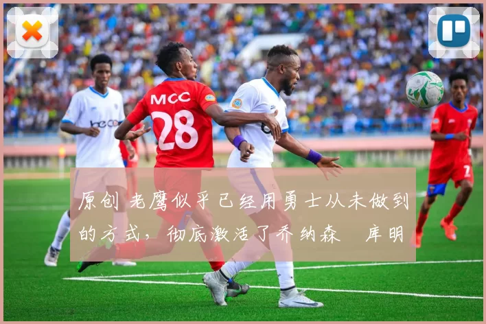 原创 老鹰似乎已经用勇士从未做到的方式,彻底激活了乔纳森・库明加