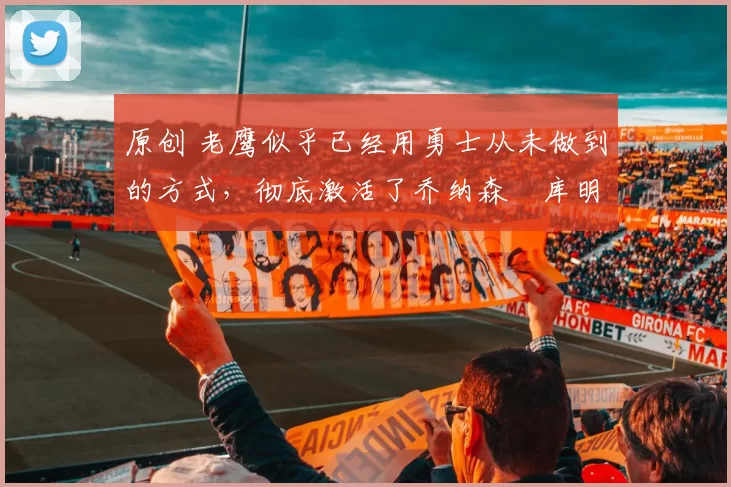 原创 老鹰似乎已经用勇士从未做到的方式，彻底激活了乔纳森・库明加