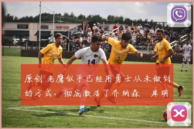 原创 老鹰似乎已经用勇士从未做到的方式，彻底激活了乔纳森・库明加