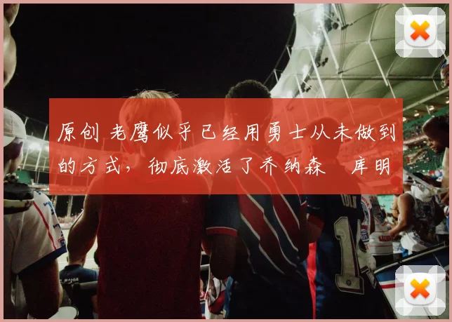 原创 老鹰似乎已经用勇士从未做到的方式，彻底激活了乔纳森・库明加