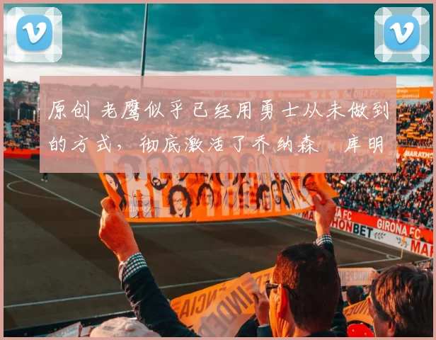 原创 老鹰似乎已经用勇士从未做到的方式,彻底激活了乔纳森・库明加