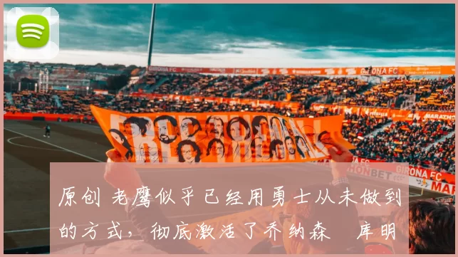 原创 老鹰似乎已经用勇士从未做到的方式，彻底激活了乔纳森・库明加