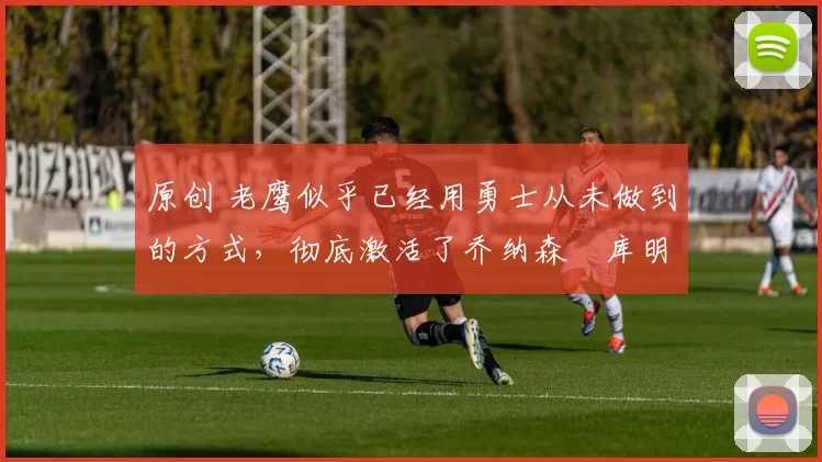 原创 老鹰似乎已经用勇士从未做到的方式，彻底激活了乔纳森・库明加