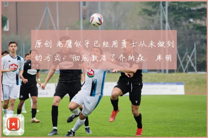 原创 老鹰似乎已经用勇士从未做到的方式,彻底激活了乔纳森・库明加