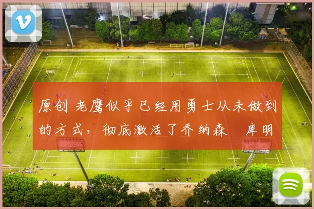 原创 老鹰似乎已经用勇士从未做到的方式，彻底激活了乔纳森・库明加