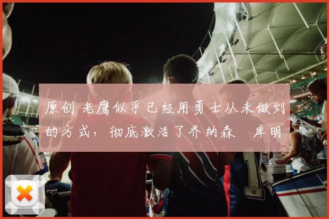 原创 老鹰似乎已经用勇士从未做到的方式，彻底激活了乔纳森・库明加