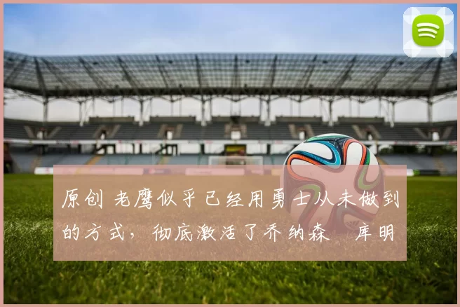 原创 老鹰似乎已经用勇士从未做到的方式，彻底激活了乔纳森・库明加