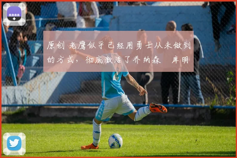 原创 老鹰似乎已经用勇士从未做到的方式,彻底激活了乔纳森・库明加