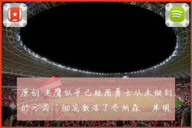 原创 老鹰似乎已经用勇士从未做到的方式，彻底激活了乔纳森・库明加