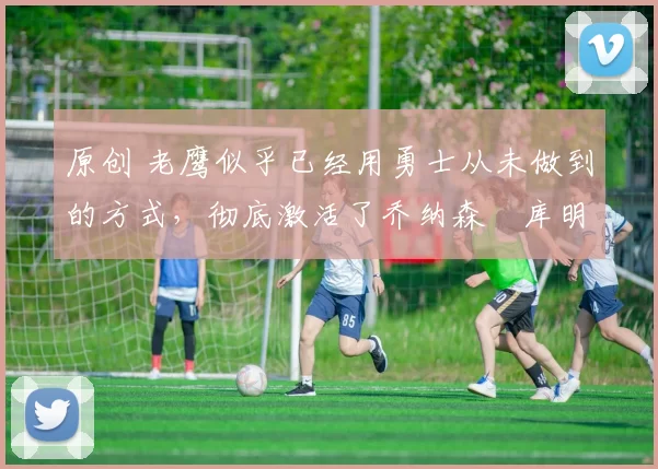 原创 老鹰似乎已经用勇士从未做到的方式，彻底激活了乔纳森・库明加