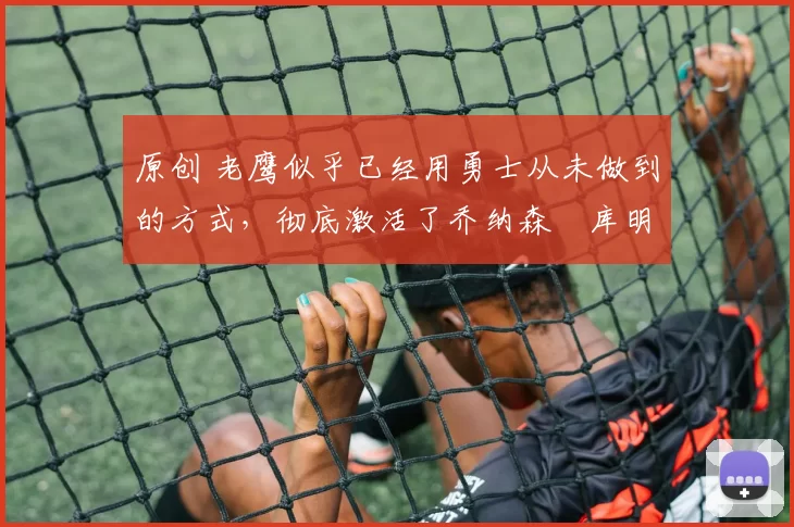 原创 老鹰似乎已经用勇士从未做到的方式,彻底激活了乔纳森・库明加