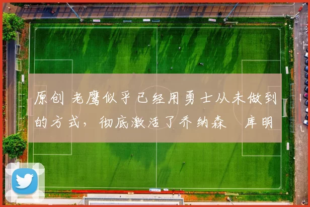 原创 老鹰似乎已经用勇士从未做到的方式，彻底激活了乔纳森・库明加