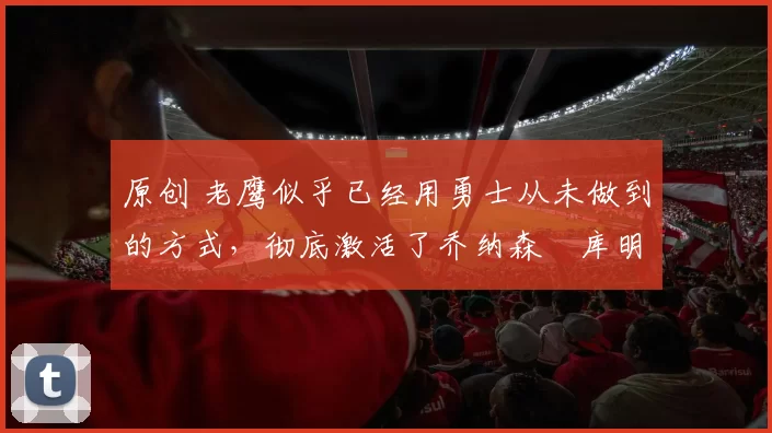 原创 老鹰似乎已经用勇士从未做到的方式，彻底激活了乔纳森・库明加