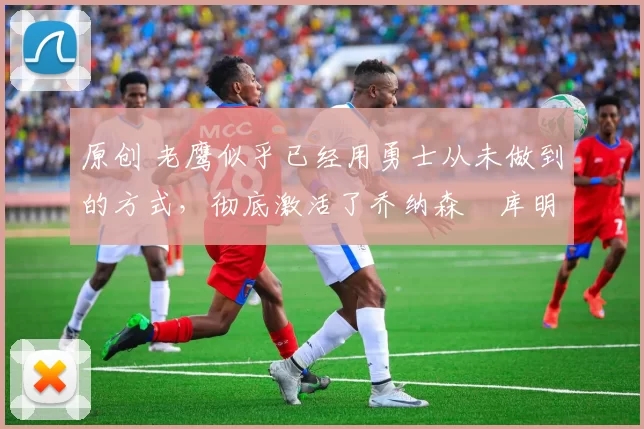 原创 老鹰似乎已经用勇士从未做到的方式,彻底激活了乔纳森・库明加