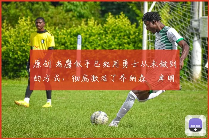 原创 老鹰似乎已经用勇士从未做到的方式,彻底激活了乔纳森・库明加