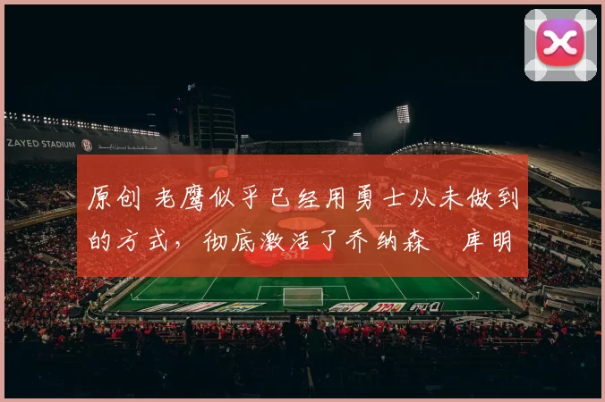 原创 老鹰似乎已经用勇士从未做到的方式，彻底激活了乔纳森・库明加