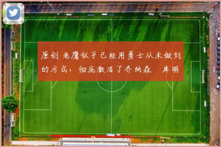 原创 老鹰似乎已经用勇士从未做到的方式，彻底激活了乔纳森・库明加