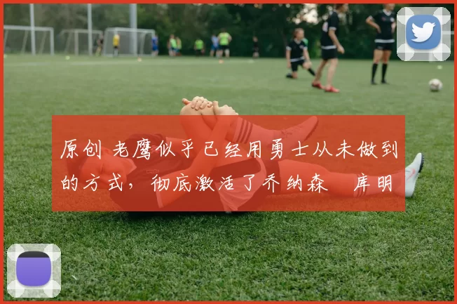 原创 老鹰似乎已经用勇士从未做到的方式,彻底激活了乔纳森・库明加