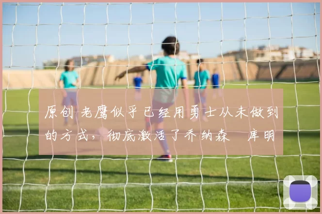 原创 老鹰似乎已经用勇士从未做到的方式，彻底激活了乔纳森・库明加