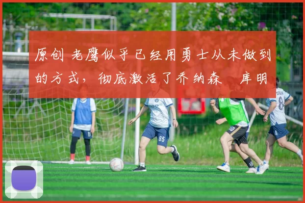 原创 老鹰似乎已经用勇士从未做到的方式,彻底激活了乔纳森・库明加