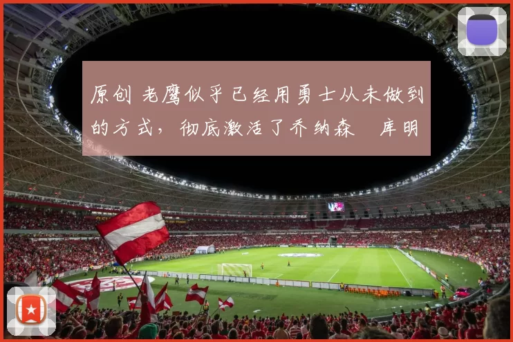 原创 老鹰似乎已经用勇士从未做到的方式,彻底激活了乔纳森・库明加