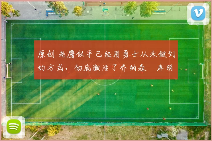 原创 老鹰似乎已经用勇士从未做到的方式，彻底激活了乔纳森・库明加