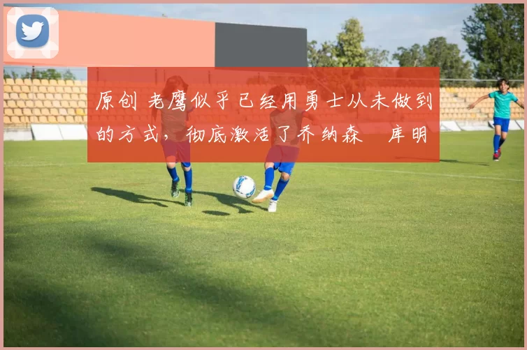 原创 老鹰似乎已经用勇士从未做到的方式,彻底激活了乔纳森・库明加