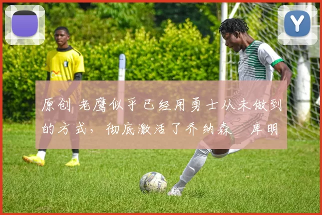 原创 老鹰似乎已经用勇士从未做到的方式,彻底激活了乔纳森・库明加