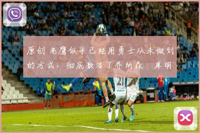 原创 老鹰似乎已经用勇士从未做到的方式，彻底激活了乔纳森・库明加