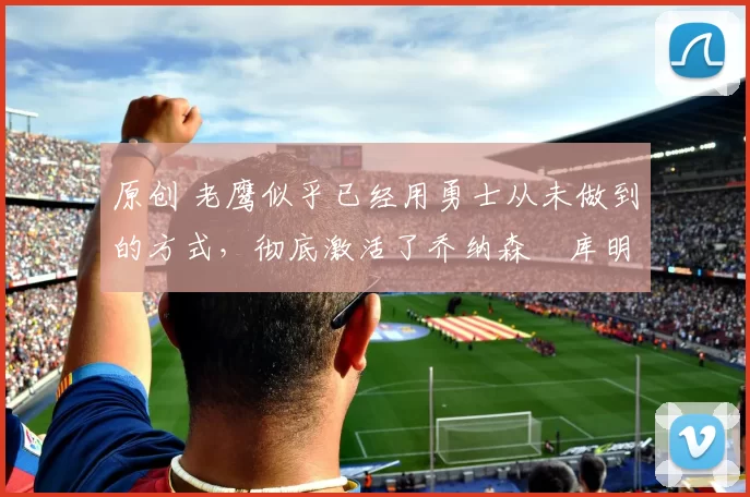 原创 老鹰似乎已经用勇士从未做到的方式，彻底激活了乔纳森・库明加