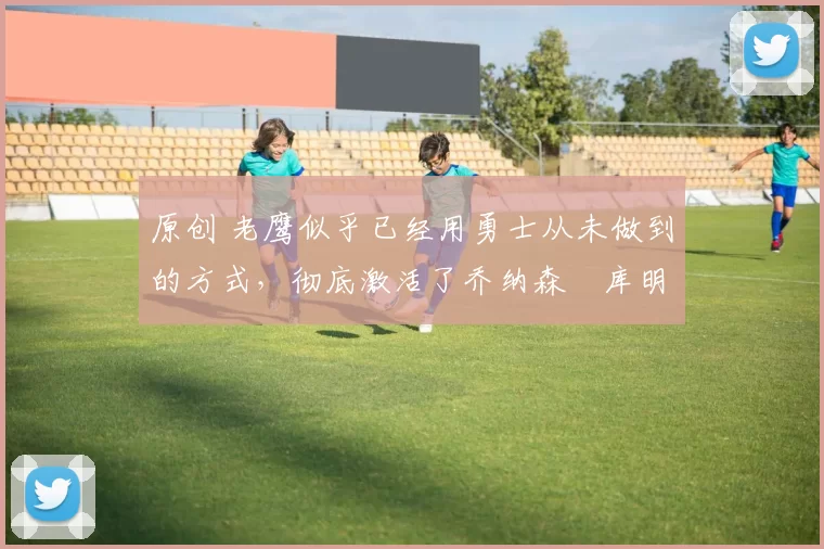 原创 老鹰似乎已经用勇士从未做到的方式,彻底激活了乔纳森・库明加